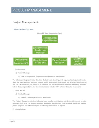 PROJECT MANAGEMENT:
Page 73
Project Management:
TEAM ORGANIZATION:
Figure 23: Team Organization Chart
1) Jessica Castro
a) General Manager
i) SPA for Project Plan, Project overview, Resources management
The GM directs the project in the direction she believes it should go, with input and participation from the
team. She plans and runs meetings, suggest weekly goals, plans the schedule and all other SPAs report to
her. The GM makes sure the project is on schedule. She also assisted team members when they needed it
help in their designated area. She also communicated with the SPA’s to know the status of each area.
2) Brian Mitchell
a) Product Manager
i) SPA for Compiling, Gantt Chart, References
The Product Manager synthesizes individual team member contributions into deliverable reports (weekly,
midterm, final, etc.). The product manager also keeps up the Gantt chart to show actual and planned
project progress. The PM also compiles all scholarly references in all reports.
3) Carlos Quintas
 