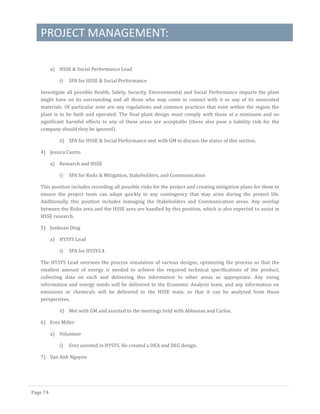 PROJECT MANAGEMENT:
Page 74
a) HSSE & Social Performance Lead
i) SPA for HSSE & Social Performance
Investigate all possible Health, Safety, Security, Environmental and Social Performance impacts the plant
might have on its surrounding and all those who may come in contact with it or any of its associated
materials. Of particular note are any regulations and common practices that exist within the region the
plant is to be built and operated. The final plant design must comply with those at a minimum and no
significant harmful effects to any of these areas are acceptable (these also pose a liability risk for the
company should they be ignored).
ii) SPA for HSSE & Social Performance met with GM to discuss the status of this section.
4) Jessica Castro
a) Research and HSSE
i) SPA for Risks & Mitigation, Stakeholders, and Communication
This position includes recording all possible risks for the project and creating mitigation plans for them to
ensure the project team can adapt quickly to any contingency that may arise during the project life.
Additionally, this position includes managing the Stakeholders and Communication areas. Any overlap
between the Risks area and the HSSE area are handled by this position, which is also expected to assist in
HSSE research.
5) Junhuan Ding
a) HYSYS Lead
i) SPA for HYSYS.4
The HYSYS Lead oversees the process simulation of various designs, optimizing the process so that the
smallest amount of energy is needed to achieve the required technical specifications of the product,
collecting data on each and delivering this information to other areas as appropriate. Any sizing
information and energy needs will be delivered to the Economic Analysis team, and any information on
emissions or chemicals will be delivered to the HSSE team, so that it can be analyzed from those
perspectives.
ii) Met with GM and assisted to the meetings held with Abbasian and Carlos.
6) Erez Miller
a) Volunteer
i) Erez assisted in HYSYS. He created a DEA and DEG design.
7) Van Anh Nguyen
 