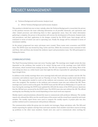 PROJECT MANAGEMENT:
Page 75
a) Technical Background and Economic Analysis Lead
i) SPA for Technical Background and Economic Analysis
This position is divided into two in time: initially, when the Technical Background is researched, the person
in this position oversees the team collecting information on all possible chemicals, unit operations and
other related processes and delivering them to their appropriate areas. Once the initial information
gathering is complete, the person in this position will oversee the development of Economic Analysis tools
and procedures, and their application to the designs created by the HYSYS team. Each design will be
evaluated in terms of initial cost and in operating cost. Finally the design will be evaluated in terms of
investment viability.
As the project progressed two main sub-teams were created. These teams were economics and HYSYS
team. The HYSYS team was formed by Ding, Carlos and Erez. While the economics team consisted of Anh
and Brian. Anh and Brian also formed the midterm report and presentation team. The GM participated in
helping the teams.
COMMUNICATIONS:
The Fluid Processing Solutions team met every Tuesday night. The meetings were length varied, the time
depended on the problems that needed to be solved. During most of the meetings were held HYSYS
discussions, which involved team making decisions. The GM was responsible for note taking. Most of the
note taking was done on a white board. Later that night the GM was responsible for uploading the meeting
log to Google Drive.
In addition to the weekly meetings there were meetings held with each sub team member and the GM. The
economics and midterm report team met on Thursday at 4 pm. The meetings usually lasted about thirty
minutes. The approaches needed to work on the midterm and economics were discussed. Weekly goals
were also assigned. The members in the midterm and economics team also met without the GM. These
meetings were used to work on the goals. The HYSYS team and the GM met on Wednesday at 12 pm for one
hour. During the meetings the HYSYS team updated the GM with the status of the HYSYS process. Questions
that the GM had were answered by the HYSYS team. The HYSYS team also met without the GM. The official
meeting day was Monday, but this varied depending on how much work was required.
Weekly reports and presentations allowed the team to communicate with professor Abbasian. The weekly
reports also allowed the GM to see the overall status of the project and the actual hours spend by each team
member. The weekly report forms were used to compose the weekly reports. A project plan was also
another method used to communicate with professor Abbasian.
The communication within the group was via emails, text messages, Skype and phone calls. The GM send
emails requesting for updates and logs from each team member. Each member used these sources to bring
up problems to the other team members. Emails were also used to communicate when working the
 