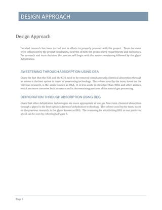 DESIGN APPROACH
Page 6
Design Approach
Detailed research has been carried out in efforts to properly proceed with the project. Team decisions
were influenced by the project constraints, in terms of both the product feed requirements and economics.
Per research and team decision, the process will begin with the amine sweetening followed by the glycol
dehydration.
SWEETENING THROUGH ABSORPTION USING DEA
Given the fact that the H2S and the CO2 need to be removed simultaneously, chemical absorption through
an amine is the best option in terms of sweetening technology. The solvent used by the team, based on the
previous research, is the amine known as DEA. It is less acidic in structure than MEA and other amines,
which are more corrosive both in nature and in the remaining portions of the natural gas processing.
DEHYDRATION THROUGH ABSORPTION USING DEG
Given that other dehydration technologies are more appropriate at low gas flow rates, chemical absorption
through a glycol is the best option in terms of dehydration technology. The solvent used by the team, based
on the previous research, is the glycol known as DEG. The reasoning for establishing DEG as our preferred
glycol can be seen by referring to Figure 5.
 