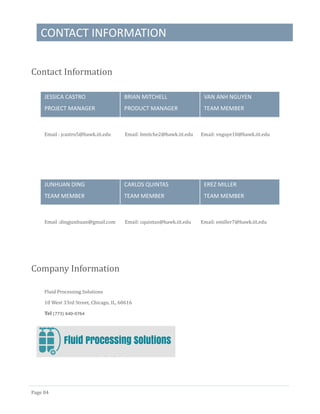 CONTACT INFORMATION
Page 84
Contact Information
JESSICA CASTRO
PROJECT MANAGER
BRIAN MITCHELL
PRODUCT MANAGER
VAN ANH NGUYEN
TEAM MEMBER
Email : jcastro5@hawk.iit.edu Email: bmitche2@hawk.iit.edu Email: vnguye10@hawk.iit.edu
JUNHUAN DING
TEAM MEMBER
CARLOS QUINTAS
TEAM MEMBER
EREZ MILLER
TEAM MEMBER
Email :dingjunhuan@gmail.com Email: cquintas@hawk.iit.edu Email: emiller7@hawk.iit.edu
Company Information
Fluid Processing Solutions
10 West 33rd Street, Chicago, IL, 60616
Tel (773) 640-0764
 
