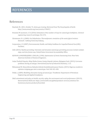 REFERENCES
Page 85
References
Beychok, M. ( 2011, October 7). Amine gas treating. Retrieved from The Encyclopedia of Earth:
http://www.eoearth.org/view/article/170697/
Branislav M. Jacimovic, S. B. (2010). Estimation of the number of trays for natural gas triethylene. chemical
engineering research and design, 561-572.
Christensen, D. L. (2009). Gas Dehydration: Thermodynamic simulation of the water/glycol mixture.
Denmark : Aalborg University Esbjerg .
Corporation, I. F. (2007). Environmental, Health, and Safety Guidlines for Liquefied Natural Gas (LNG)
Facilities.
GAO. (2013). Pipeline permitting: Interstate and intrastate natural gas permitting processes include multiple
steps, and time frames way. United States Goverment Accountability Office.
KEVIN M. LUNSFORD,JERRY A. BULLIN,. (1996). Optimization of Amine Sweetening Units. New York:
American Institute of Chemical Engineers.
Lekan Taofeek Popoola, Alhaji Shehu Grema, Ganiyu Kayode Latinwo, Babagana Gutti. (2013). Corrosion
problems during oil and gas. International Journal of Industrial Chemistry, 1-15.
Mohammad M. Ghiasi,Alireza Bahadori,Sohrab Zendehboudi,Ioannis Chatzis. (2015). Rigorous models to
optimise stripping gas rate in natural gas. Fuel 140, 421-428.
Polak, L. (2009). Modelling absorption drying of natural gas. Trondheim: Department of Petroleum
Engineering and Applied Geophysics.
Shell commitment and policy on health, security, safety, the environment and social performance. (20115).
Retrieved from Shell.com: https://www.shell.com/global/products-services/solutions-for-
businesses/marine-products/hsse.html
(Shell commitment and policy on health, security, safety, the environment and social performance, 20115)
(GAO, 2013)
(Corporation, 2007)
 
