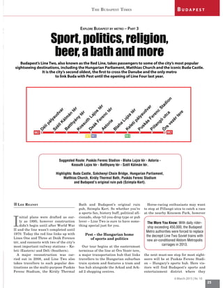 25
P O L I T I KTHE BUDAPEST TIMES
6 March 2015 | Nr. 10
B U D A P E S T
„LEE REANEY
I
nitial plans were drafted as ear-
ly as 1895; however construction
didn’t begin until after World War
II and the line wasn’t completed until
1970. Today the red line links up with
Lines One and Three at Deák Ference
tér, and connects with two of the city’s
most important railway stations – Ke-
leti (Eastern) and Déli (Southern).
A major reconstruction was car-
ried out in 2008, and Line Two also
takes travellers to such popular des-
tinations as the multi-purpose Puskás
Ferenc Stadium, the Király Thermal
Bath and Budapest’s original ruin
pub, Szimpla Kert. So whether you’re
a sports fan, history buff, political afi-
cionado, shop-‘til-you-drop type or pub
lover – Line Two is sure to have some-
thing special just for you.
Pest – the Hungarian home
of sports and politics
Our tour begins at the easternmost
terminus of the line at Örs Vezér tere,
a major transportation hub that links
travellers to the Hungarian suburban
train system and features a tram and
bus hub alongside the Arkad and Ark-
ad 2 shopping centres.
Horse-racing enthusiasts may want
to stop at Pillangó utca to catch a race
at the nearby Kincsem Park, however
the next must-see stop for most sight-
seers will be at Puskás Ferenc Stadi-
on – Hungary’s sports hub. Here vis-
itors will find Budapest’s sports and
entertainment district where they
EXPLORE BUDAPEST BY METRO – PART 3
6SRUW SROLWLFV UHOLJLRQ
beer, a bath and more
Budapest’s Line Two, also known as the Red Line, takes passengers to some of the city’s most popular
sightseeing destinations, including the Hungarian Parliament, Matthias Church and the iconic Buda Castle.
It is the city’s second oldest, the first to cross the Danube and the only metro
to link Buda with Pest until the opening of Line Four last year.
Suggested Route: Puskás Ferenc Stadion - Blaha Lujza tér - Astoria -
Kossuth Lajos tér - Batthyany tér - Széll Kálmán tér.
Highlights: Buda Castle, Széchenyi Chain Bridge, Hungarian Parliament,
Matthias Church, Király Thermal Bath, Puskás Ferenc Stadium
and Budapest’s original ruin pub (Szimpla Kert).
The More You Know: With daily rider-
ship exceeding 450,000, the Budapest
Metro authorities were forced to replace
the decrepit Line Two Soviet trains with
new air-conditioned Alstom Metropolis
carriages in 2013.
 