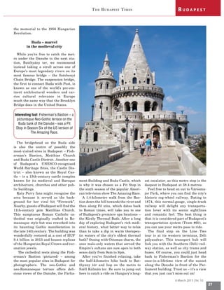 27
THE BUDAPEST TIMES
6 March 2015 | Nr. 10
B U D A P E S T
the memorial to the 1956 Hungarian
Revolution.
Buda – marvel
in the medieval city
While you’re free to catch the met-
ro under the Danube to the next sta-
tion, Batthyány ter, we recommend
instead taking a stroll across one of
Europe’s most legendary rivers on its
most famous bridge – the Széchenyi
Chain Bridge. The suspension bridge,
the first to connect Buda with Pest, is
known as one of the world’s pre-em-
inent architectural wonders and car-
ries cultural relevance in Europe
much the same way that the Brooklyn
Bridge does in the United States.
The bridgehead on the Buda side
is also the centre of possibly the
most-visited sites in Budapest – Fish-
erman’s Bastion, Matthias Church
and Buda Castle District. Another one
of Budapest’s UNESCO-recognised
World Heritage Sites, the Castle Dis-
trict – also known as the Royal Cas-
tle – is a 13th-century castle complex
known for its medieval and Baroque
architecture, churches and other pub-
lic buildings.
Katy Perry fans might recognise the
area because it served as the back-
ground for her viral hit “Firework”.
Nearby, guests of Budapest will find the
11th-century gem Matthias Church.
This sumptuous Roman Catholic ca-
thedral was originally crafted in Ro-
manesque style but was reworked into
its haunting Gothic manifestation in
the late 14th century. The building was
wonderfully restored at a cost of HUF
9.4 billion in 2013 and houses replicas
of the Hungarian Royal Crown and cor-
onation jewels.
The cathedral rests along the Fish-
erman’s Bastion (pictured) – among
the most popular sites in Budapest for
photographers. The neo-Gothic and
neo-Romanesque terrace offers deli-
cious views of the Danube, the Parlia-
ment Building and Buda Castle, which
is why it was chosen as a Pit Stop in
the sixth season of the popular Ameri-
can television show The Amazing Race.
A 1.4-kilometre walk from the Bas-
tion down the hill towards the river and
WKHQ DORQJ )è XWFD ZKLFK GDWHV EDFN
to Roman times, will take you to one
of Budapest’s premiere spa locations –
the Király Thermal Bath. After a long
day of exploring Budapest’s rich medi-
eval history, what better way to relax
than to take a dip in warm therapeu-
tic waters of the city’s oldest thermal
bath? Oozing with Ottoman charm, the
once male-only waters that served the
Empire’s sultans are now open to both
sexes daily from 9am to 9pm.
After you’ve finished relaxing, take
the half-kilometre hike back to Bat-
thyany tér and hop on the metro to
Széll Kálmán ter. Be sure to jump out
here to catch a ride on Hungary’s long-
est escalator, as this metro stop is the
deepest in Budapest at 38.4 metres.
Feel free to head on out to Városma-
jor Park, where you can find the city’s
historic cog-wheel railway. Dating to
1874, this normal-gauge, single-track
railway will delight any transporta-
tion lover with its scenic sightlines
and romantic feel. The best thing is
that it is considered part of Budapest’s
transportation system (Tram #60), so
you can use your metro pass to ride.
The final stop on the Line Two
tour is at its western terminus, Déli
pályaudvar. This transport hub will
link you with the Southern (Déli) rail-
way station, as well as city trams and
buses. Of course, you could just head
back to Fisherman’s Bastion for the
once-in-a-lifetime view of the sunset
along the Danube in front of the Par-
liament building. Trust us – it’s a view
that you just can’t miss out on!
Interesting fact: Fisherman’s Bastion – a
picturesque Neo-Gothic terrace on the
Buda bank of the Danube - was a Pit
Stop in Season Six of the US version of
The Amazing Race.
 