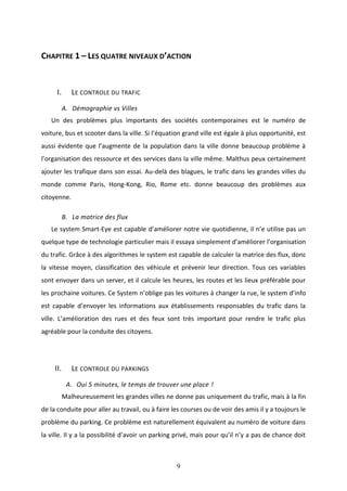 9
CHAPITRE 1 – LES QUATRE NIVEAUX D’ACTION
I. LE CONTROLE DU TRAFIC
A. Démographie vs Villes
Un des problèmes plus importants des sociétés contemporaines est le numéro de
voiture, bus et scooter dans la ville. Si l’équation grand ville est égale à plus opportunité, est
aussi évidente que l’augmente de la population dans la ville donne beaucoup problème à
l’organisation des ressource et des services dans la ville même. Malthus peux certainement
ajouter les trafique dans son essai. Au-delà des blagues, le trafic dans les grandes villes du
monde comme Paris, Hong-Kong, Rio, Rome etc. donne beaucoup des problèmes aux
citoyenne.
B. La matrice des flux
Le system Smart-Eye est capable d’améliorer notre vie quotidienne, il n’e utilise pas un
quelque type de technologie particulier mais il essaya simplement d’améliorer l’organisation
du trafic. Grâce à des algorithmes le system est capable de calculer la matrice des flux, donc
la vitesse moyen, classification des véhicule et prévenir leur direction. Tous ces variables
sont envoyer dans un server, et il calcule les heures, les routes et les lieux préférable pour
les prochaine voitures. Ce System n’oblige pas les voitures à changer la rue, le system d’info
est capable d’envoyer les informations aux établissements responsables du trafic dans la
ville. L’amélioration des rues et des feux sont très important pour rendre le trafic plus
agréable pour la conduite des citoyens.
II. LE CONTROLE DU PARKINGS
A. Oui 5 minutes, le temps de trouver une place !
Malheureusement les grandes villes ne donne pas uniquement du trafic, mais à la fin
de la conduite pour aller au travail, ou à faire les courses ou de voir des amis il y a toujours le
problème du parking. Ce problème est naturellement équivalent au numéro de voiture dans
la ville. Il y a la possibilité d’avoir un parking privé, mais pour qu’il n’y a pas de chance doit
 