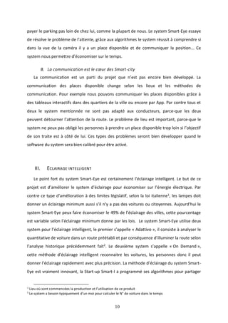10
payer le parking pas loin de chez lui, comme la plupart de nous. Le system Smart-Eye essaye
de résolve le problème de l’attente, grâce aux algorithmes le system réussit à comprendre si
dans la vue de la caméra il y a un place disponible et de communiquer la position... Ce
system nous permettre d’économiser sur le temps.
B. La communication est le cœur des Smart-city
La communication est un parti du projet que n’est pas encore bien développé. La
communication des places disponible change selon les lieux et les méthodes de
communication. Pour exemple nous pouvons communiquer les places disponibles grâce à
des tableaux interactifs dans des quartiers de la ville ou encore par App. Par contre tous et
deux le system mentionnée ne sont pas adapté aux conducteurs, parce-que les deux
peuvent détourner l’attention de la route. Le problème de lieu est important, parce-que le
system ne peux pas obligé les personnes à prendre un place disponible trop loin si l’objectif
de son traite est à côté de lui. Ces types des problèmes seront bien développer quand le
software du system sera bien calibré pour être activé.
III. ECLAIRAGE INTELLIGENT
Le point fort du system Smart-Eye est certainement l’éclairage intelligent. Le but de ce
projet est d’améliorer le system d’éclairage pour économiser sur l’énergie électrique. Par
contre ce type d’amélioration à des limites législatif, selon la loi italienne1, les lampes doit
donner un éclairage minimum aussi s’il n’y a pas des voitures ou citoyennes. Aujourd’hui le
system Smart-Eye peux faire économiser le 49% de l’éclairage des villes, cette pourcentage
est variable selon l’éclairage minimum donne par les lois. Le system Smart-Eye utilise deux
system pour l’éclairage intelligent, le premier s’appelle « Adattivo », il consiste à analyser le
quantitative de voiture dans un route préétabli et par conséquence d’illuminer la route selon
l’analyse historique précédemment fait2. Le deuxième system s’appelle « On Demand »,
cette méthode d’éclairage intelligent reconnaitre les voitures, les personnes donc il peut
donner l’éclairage rapidement avec plus précision. La méthode d’éclairage du system Smart-
Eye est vraiment innovant, la Start-up Smart-I a programmé ses algorithmes pour partager
1
Lieu où sont commencées la production et l’utilisation de ce produit
2
Le system a besoin typiquement d’un moi pour calculer le N° de voiture dans le temps
 