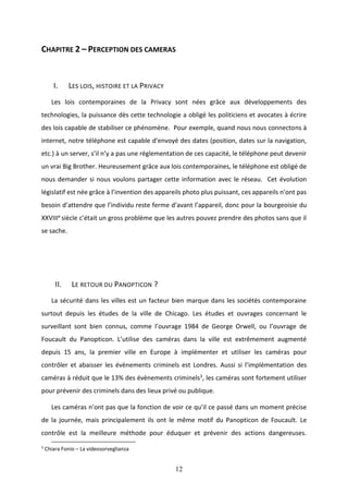 12
CHAPITRE 2 – PERCEPTION DES CAMERAS
I. LES LOIS, HISTOIRE ET LA PRIVACY
Les lois contemporaines de la Privacy sont nées grâce aux développements des
technologies, la puissance dès cette technologie a obligé les politiciens et avocates à écrire
des lois capable de stabiliser ce phénomène. Pour exemple, quand nous nous connectons à
internet, notre téléphone est capable d’envoyé des dates (position, dates sur la navigation,
etc.) à un server, s’il n’y a pas une réglementation de ces capacité, le téléphone peut devenir
un vrai Big Brother. Heureusement grâce aux lois contemporaines, le téléphone est obligé de
nous demander si nous voulons partager cette information avec le réseau. Cet évolution
législatif est née grâce à l’invention des appareils photo plus puissant, ces appareils n’ont pas
besoin d’attendre que l’individu reste ferme d’avant l’appareil, donc pour la bourgeoisie du
XXVIIIe siècle c’était un gross problème que les autres pouvez prendre des photos sans que il
se sache.
II. LE RETOUR DU PANOPTICON ?
La sécurité dans les villes est un facteur bien marque dans les sociétés contemporaine
surtout depuis les études de la ville de Chicago. Les études et ouvrages concernant le
surveillant sont bien connus, comme l’ouvrage 1984 de George Orwell, ou l’ouvrage de
Foucault du Panopticon. L’utilise des caméras dans la ville est extrêmement augmenté
depuis 15 ans, la premier ville en Europe à implémenter et utiliser les caméras pour
contrôler et abaisser les évènements criminels est Londres. Aussi si l’implémentation des
caméras à réduit que le 13% des évènements criminels3, les caméras sont fortement utiliser
pour prévenir des criminels dans des lieux privé ou publique.
Les caméras n’ont pas que la fonction de voir ce qu’il ce passé dans un moment précise
de la journée, mais principalement ils ont le même motif du Panopticon de Foucault. Le
contrôle est la meilleure méthode pour éduquer et prévenir des actions dangereuses.
3
Chiara Fonio – La videosorveglianza
 