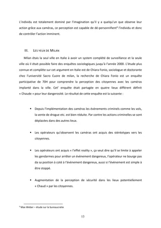 13
L’individu est totalement dominé par l’imagination qu’il y a quelqu’un que observe leur
action grâce aux caméras, ce perception est capable de dé-personnifient4 l’individu et donc
de contrôler l’action imminent.
III. LES YEUX DE MILAN
Milan étais la seul ville en Italie à avoir un system complété de surveillance et la seule
ville où il était possible faire des enquêtes sociologiques jusqu’à l’année 2000. L’étude plus
connue et complète sur cet argument en Italie est de Chiara Fonio, sociologue et doctorante
chez l’université Sacro Cuore de milan, la recherche de Chiara Fonio est un enquête
participative de 70H pour comprendre la perception des citoyennes avec les caméras
implanté dans la ville. Cet’ enquête était partagée en quatre lieux différent définit
« Chaude » pour leur dangerosité. Le résultat de cette enquête est la suivante :
 Depuis l’implémentation des caméras les évènements criminels comme les vols,
la vente de drogue etc. est bien réduite. Par contre les actions criminelles se sont
déplacées dans des autres lieux.
 Les opérateurs qu’observent les caméras ont acquis des stéréotypes vers les
citoyennes.
 Les opérateurs ont acquis « l’effet reality », ça veut dire qu’il se limite à appeler
les gendarmes pour arrêter un évènement dangereux, l’opérateur ne bourge pas
da sa position à coté à l’évènement dangereux, aussi si l’évènement est simple à
être stoppé.
 Augmentation de la perception de sécurité dans les lieux potentiellement
« Chaud » par les citoyennes.
4
Max Weber – étude sur la bureaucratie
 