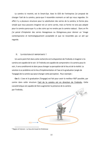 15
La caméra ici montré, est le Smart-Eye. Avec le CEO de l’entreprise j’ai proposé de
changer l’œil de la caméra, parce-que il ressemble vraiment un œil qui nous regardes. En
effet il y a plusieurs structure pour la substitution des verres de la caméra, la forme plus
simple que nous pouvons imaginer est un verre carrée, mais ce forme ne sera pas adapté
pour la caméra parce-que il y a des coins qui ne rendre pas la caméra radouci. Donc en fin
j’ai pensé d’implanter des verres Hexagonaux ou Octogonaux, pour donner un ’image
contemporaine et technologiquement acceptable et que ne ressemble pas un œil qui
regarde.
II. LA POSITION EST IMPORTANTE !
Un autre point fort dans cette recherche est la disposition de l’individu à imaginer si la
caméra est capable de le voir. Si l’individu est capable de comprendre si la caméra peux le
voir, il sera conditionné et donc peux changer sa perception de le lieu et de la réalité. La
solution à ce problème est le lieu d’implémentation et l’axe et la graduation (angle de
Tangage) de la caméra qui peut changer cette perception. Pour exemple :
Cas 1 : L’axe et la graduation (Tangage) est fait pour avoir la meilleur ROI6 possible, par
contre dans cette structure l’œil de la caméra est en direction de l’individu. Cette
caractéristique est capable de faire augmenter la présence de la caméra
par l’individu.
ROI
6
Region of interest – Le lieux de travail et d’intéresse
 