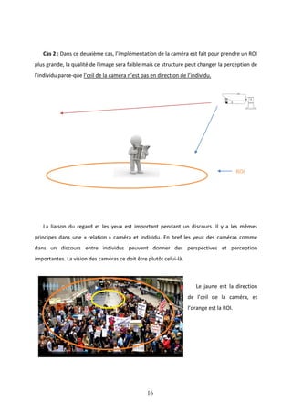 16
Cas 2 : Dans ce deuxième cas, l’implémentation de la caméra est fait pour prendre un ROI
plus grande, la qualité de l'image sera faible mais ce structure peut changer la perception de
l’individu parce-que l’œil de la caméra n’est pas en direction de l’individu.
ROI
La liaison du regard et les yeux est important pendant un discours. Il y a les mêmes
principes dans une « relation » caméra et individu. En bref les yeux des caméras comme
dans un discours entre individus peuvent donner des perspectives et perception
importantes. La vision des caméras ce doit être plutôt celui-là.
Le jaune est la direction
de l’œil de la caméra, et
l’orange est la ROI.
 