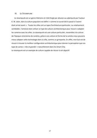 17
III. LE STEAMPUNK
Le steampunk est un genre littéraire et il été forgé par allusion au cyberpunk par l'auteur
K. W. Jeter, dans la culture populaire est défini « comme ce aurait été le passé si l'avenir
était arrivé avant ». Toutes les villes ont un type d’architecture particulier, ou relativement
semblable. J’aimerais bien utiliser ce type de culture architectonique pour réussir à adapter
les caméras avec les villes. Le steampunk est une culture particulier, ressemble à la culture
de l’époque victorienne de Londres, grâce à ces culture et forme de la caméra nous pouvons
mieux adapter cette technologie dans la ville, comme un grimpante. En effet, mon but est de
réussir à trouver la meilleur configuration architectonique pour donner la perception que ces
type de cames « née et grandir » naturellement dans les Smart-City.
Le steampunk est un exemple de culture capable de réussir à cet objectif.
 