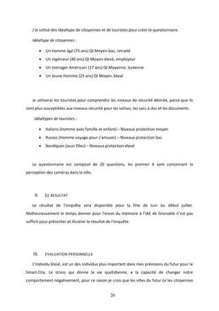 20
J’ai utilisé des Idéaltype de citoyennes et de touristes pour créer le questionnaire.
Idéaltype de citoyennes :
 Un homme âgé (75 ans) QI Moyen-bas, retraité
 Un ingénieur (40 ans) QI Moyen-élevé, employeur
 Un teenager Américain (17 ans) QI Moyenne, lycéenne
 Un Jeune Homme (25 ans) QI Moyen, blasé
Je utiliserai les touristes pour comprendre les niveaux de sécurité désirée, parce-que ils
sont plus susceptibles aux niveaux sécurité pour les valises, les sacs à dos et les documents.
Idéaltypes de touristes :
 Italiens (Homme avec famille et enfant) – Niveaux protection moyen
 Russes (Homme voyage pour s’amuser) – Niveaux protection bas
 Nordiques (Jeun filles) – Niveaux protection élevé
Le questionnaire est composé de 20 questions, les premier 4 sont concernant la
perception des caméras dans la ville.
II. LE RESULTAT
Le résultat de l’enquête sera disponible pour la fine de Juin ou début juillet.
Malheureusement le temps donner pour l’envoi du mémoire à l’IAE de Grenoble n’est pas
sufficit pour présenter et illustrer le résultat de l’enquête.
III. EVALUATION PERSONNELLE
L’individu blasé, est un des individus plus important dans mes prévisions du futur pour le
Smart-City. Le stress qui donne la vie quotidienne, a la capacité de changer notre
comportement négativement, pour ce raison je crois que les villes du futur (si les citoyennes
 
