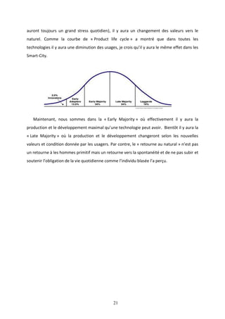 21
auront toujours un grand stress quotidien), il y aura un changement des valeurs vers le
naturel. Comme la courbe de « Product life cycle » a montré que dans toutes les
technologies il y aura une diminution des usages, je crois qu’il y aura le même effet dans les
Smart-City.
Maintenant, nous sommes dans la « Early Majority » où effectivement il y aura la
production et le développement maximal qu’une technologie peut avoir. Bientôt il y aura la
« Late Majority » où la production et le développement changeront selon les nouvelles
valeurs et condition donnée par les usagers. Par contre, le « retourne au natural » n’est pas
un retourne à les hommes primitif mais un retourne vers la spontanéité et de ne pas subir et
soutenir l’obligation de la vie quotidienne comme l’individu blasée l’a perçu.
 