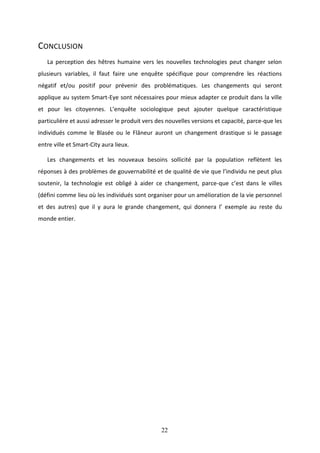 22
CONCLUSION
La perception des hêtres humaine vers les nouvelles technologies peut changer selon
plusieurs variables, il faut faire une enquête spécifique pour comprendre les réactions
négatif et/ou positif pour prévenir des problématiques. Les changements qui seront
applique au system Smart-Eye sont nécessaires pour mieux adapter ce produit dans la ville
et pour les citoyennes. L’enquête sociologique peut ajouter quelque caractéristique
particulière et aussi adresser le produit vers des nouvelles versions et capacité, parce-que les
individués comme le Blasée ou le Flâneur auront un changement drastique si le passage
entre ville et Smart-City aura lieux.
Les changements et les nouveaux besoins sollicité par la population reflètent les
réponses à des problèmes de gouvernabilité et de qualité de vie que l’individu ne peut plus
soutenir, la technologie est obligé à aider ce changement, parce-que c’est dans le villes
(défini comme lieu où les individués sont organiser pour un amélioration de la vie personnel
et des autres) que il y aura le grande changement, qui donnera l’ exemple au reste du
monde entier.
 