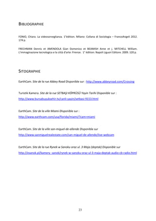 23
BIBLIOGRAPHIE
FONIO, Chiara. La videosorveglianza. 1°édition. Milano: Collana di Sociologia – FrancoAngeli 2012.
174 p.
FRECHMAN Dennis et AMENDOLA Gian Domenico et BEAMISH Anne et j. MITCHELL William.
L’immaginazione tecnologica e la città d’arte: Firenze. 1° édition: Napoli Liguori Editore. 2009. 120 p.
SITOGRAPHIE
EarthCam. Site de la rue Abbey Road Disponible sur : http://www.abbeyroad.com/Crossing
Turistik Kamera. Site de la rue SETBAŞI KÖPRÜSÜ Yayin Tarihi Disponible sur :
http://www.bursabuyuksehir.tv/canli-yayin/setbasi-9153.html
EarthCam. Site de la ville Miami Disponible sur :
http://www.earthcam.com/usa/florida/miami/?cam=miami
EarthCam. Site de la ville san-miguel-de-allende Disponible sur
http://www.sanmiguelrealestate.com/san-miguel-de-allende/live-webcam
EarthCam. Site de la rue Rynek w Sanoku oraz ul. 3 Maja (deptak) Disponible sur
http://esanok.pl/kamery_sanok/rynek-w-sanoku-oraz-ul-3-maja-deptak-audio-cb-radio.html
 