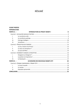 5
RÉSUMÉ
AVANT-PROPOS
INTRODUCTION
PARTIE A : - INTRODUCTION AU PROJET SMART-I 8
CHAPITRE 1 – LES QUATRE NIVEAUX D’ACTION ...................................................................................................... 9
I. Le contrôle du trafic...................................................................................................................... 9
II. Le contrôle du parkings................................................................................................................. 9
III. Eclairage intelligent..................................................................................................................... 10
IV. Surveillance................................................................................................................................. 11
CHAPITRE 2 – PERCEPTION DES CAMERAS............................................................................................................ 12
I. Les lois, histoire et la Privacy ...................................................................................................... 12
II. Le retour du Panopticon ? .......................................................................................................... 12
III. Les yeux de Milan........................................................................................................................ 13
CHAPITRE 3 – COMMENT CHANGER LA PERCEPTION ............................................................................................ 14
I. Hexagonal ou Octogonal ?.......................................................................................................... 14
II. La position est importante !........................................................................................................ 15
III. Le Steampunk ............................................................................................................................. 17
PARTIE B : - LES BESOINS DES NOUVEAUX SMART-CITY 18
CHAPITRE 4 – COMME COMPRENDRE LE SMART-CITY......................................................................................... 19
I. La Smart-enquête ....................................................................................................................... 19
II. Le résultat ................................................................................................................................... 20
III. évaluation personnelle ............................................................................................................... 20
CONCLUSION.............................................................................................................................. 22
 