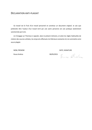 DECLARATION ANTI-PLAGIAT
Ce travail est le fruit d’un travail personnel et constitue un document original. Je sais que
prétendre être l’auteur d’un travail écrit par une autre personne est une pratique sévèrement
sanctionnée par la loi.
Je m'engage sur l'honneur à signaler, dans le présent mémoire, et selon les règles habituelles de
citation des sources utilisées, les emprunts effectués à la littérature existante et à ne commettre ainsi
aucun plagiat.
NOM, PRENOM DATE, SIGNATURE
Russo Andrea 06/05/2015
 