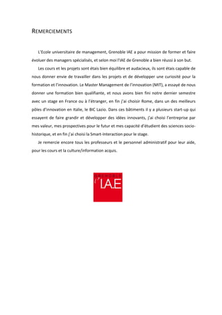REMERCIEMENTS
L’Ecole universitaire de management, Grenoble IAE a pour mission de former et faire
évoluer des managers spécialisés, et selon moi l’IAE de Grenoble a bien réussi à son but.
Les cours et les projets sont étais bien équilibre et audacieux, ils sont étais capable de
nous donner envie de travailler dans les projets et de développer une curiosité pour la
formation et l’innovation. Le Master Management de l’innovation (MIT), a essayé de nous
donner une formation bien qualifiante, et nous avons bien fini notre dernier semestre
avec un stage en France ou à l’étranger, en fin j’ai choisir Rome, dans un des meilleurs
pôles d’innovation en Italie, le BIC Lazio. Dans ces bâtiments il y a plusieurs start-up qui
essayent de faire grandir et développer des idées innovants, j’ai choisi l’entreprise par
mes valeur, mes prospectives pour le futur et mes capacité d’étudient des sciences socio-
historique, et en fin j’ai choisi la Smart-Interaction pour le stage.
Je remercie encore tous les professeurs et le personnel administratif pour leur aide,
pour les cours et la culture/information acquis.
 