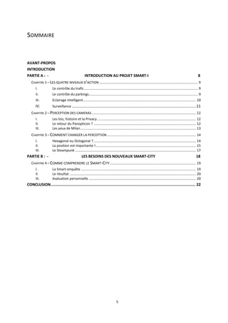 5
SOMMAIRE
AVANT-PROPOS
INTRODUCTION
PARTIE A : - INTRODUCTION AU PROJET SMART-I 8
CHAPITRE 1 – LES QUATRE NIVEAUX D’ACTION ...................................................................................................... 9
I. Le contrôle du trafic...................................................................................................................... 9
II. Le contrôle du parkings................................................................................................................. 9
III. Eclairage intelligent..................................................................................................................... 10
IV. Surveillance ………………………………………………………………………………………………………………..11
CHAPITRE 2 – PERCEPTION DES CAMERAS............................................................................................................ 12
I. Les lois, histoire et la Privacy ...................................................................................................... 12
II. Le retour du Panopticon ? .......................................................................................................... 12
III. Les yeux de Milan........................................................................................................................ 13
CHAPITRE 3 – COMMENT CHANGER LA PERCEPTION ............................................................................................ 14
I. Hexagonal ou Octogonal ?.......................................................................................................... 14
II. La position est importante !........................................................................................................ 15
III. Le Steampunk ............................................................................................................................. 17
PARTIE B : - LES BESOINS DES NOUVEAUX SMART-CITY 18
CHAPITRE 4 – COMME COMPRENDRE LE SMART-CITY......................................................................................... 19
I. La Smart-enquête ....................................................................................................................... 19
II. Le résultat ................................................................................................................................... 20
III. évaluation personnelle ............................................................................................................... 20
CONCLUSION.............................................................................................................................. 22
 