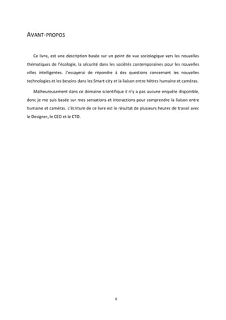 6
AVANT-PROPOS
Ce livre, est une description basée sur un point de vue sociologique vers les nouvelles
thématiques de l’écologie, la sécurité dans les sociétés contemporaines pour les nouvelles
villes intelligentes. J’essayerai de répondre à des questions concernant les nouvelles
technologies et les besoins dans les Smart-city et la liaison entre hêtres humaine et caméras.
Malheureusement dans ce domaine scientifique il n’y a pas aucune enquête disponible,
donc je me suis basée sur mes sensations et interactions pour comprendre la liaison entre
humaine et caméras. L’écriture de ce livre est le résultat de plusieurs heures de travail avec
le Designer, le CEO et le CTO.
 