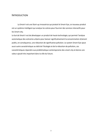 7
INTRODUCTION
La Smart-I est une Start-up innovatrice qui produit le Smart-Eye, ce nouveau produit
est un système intelligent qui analyse les scènes pour fournier des services interactifs pour
les Smart-city.
Le but de Smart-I est de développer un produit de haute technologie, qui permet l’analyse
automatique des scénarios urbains pour baisser significativement la consommation éclairant
public, en conséquence, une réduction de significative pollution. Le system Smart-Eye ajout
aussi autre caractéristique au-delà de l’écologie et de la réduction de pollution, ces
caractéristiques répondre aux problématique contemporaine des smart-city et donne une
valeur ajouté très important dans la ville du future.
 