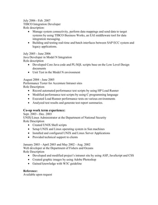 July 2006 - Feb. 2007 
TIBCO Integration Developer 
Role description: 
· Manage system connectivity, perform data mappings and send data to target 
systems by using TIBCO Business Works, an EAI middleware tool for data 
integration messaging. 
· Building and testing real-time and batch interfaces between SAP ECC system and 
legacy applications. 
July 2005 - June 2006 
Java Developer in Model N Integration 
Role description 
· Developed Core Java code and PL/SQL scripts base on the Low Level Design 
documents 
· Unit Test in the Model N environment 
August 2004 - June 2005 
Performance Tester for Accenture Intranet sites 
Role Description 
· Record automated performance test scripts by using HP Load Runner 
· Modified performance test scripts by using C programming language 
· Executed Load Runner performance tests on various environments 
· Analyzed test results and generate test report summaries. 
Co-op work term experience: 
Sept. 2003 - Dec. 2003 
UNIX/Linux Administrator at the Department of National Security 
Role Description 
· Created UNIX Shell scripts 
· Setup UNIX and Linux operating system in Sun machines 
· Installed and configured UNIX and Linux Server Applications 
· Provided technical support to clients 
January 2003 - April 2003 and May 2002 - Aug. 2002 
Web developer at the Department of Fishers and Oceans 
Role Description 
· Developed and modified project’s intranet site by using ASP, JavaScript and CSS 
· Created graphic images by using Adobe Photoshop 
· Gained knowledge with W3C guideline 
Reference: 
Available upon request 
