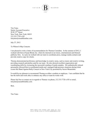 Tim Yates
Senior Account Executive
50 W 57th
Street
New York, New York 10019
212.333.7728 x105
timyates@susanblondinc.com
July 27, 2012
To Whom It May Concern:
I am pleased to write a letter of recommendation for Thomas Considine. In the summer of 2012, I
worked with him at Susan Blond, Inc. where he interned at our music, entertainment and lifestyle
publicity firm. As such, he worked with our team to coordinate press, manage media contacts and
provide creative copy for clients.
Thomas demonstrated proficiency and knowledge in creative areas, such as music and creative writing,
providing research and pitches used by our team. He also showed excellent organization and
coordinating skills by overseeing the successful sending of media samples. His authentically relaxed
personality allowed him to coordinated media and managed high-pressure situations during client
events like Band Against Bully Concert in New York City presented by Secret Meanstinks.
It would be my pleasure to recommend Thomas as either a student or employee. I am confident that he
has the skills and work ethic to enhance any office or team he works with.
Please feel free to contact me in regards to Thomas via phone, 212.333.7728 x105 or email,
timyates@susanblondinc.com
Best,
Tim Yates
 