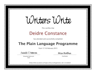 This certifies that
Deidre Constance
has attended and successfully completed
The Plain Language Programme
from 17-18 February 2015
Amanda Patterson
CEO
Facilitator
Amanda Patterson Mia Botha
Writers Write Academy & Projects (Pty) Ltd Registration: 2011/141339/07
 