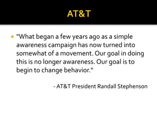  "What began a few years ago as a simple
awareness campaign has now turned into
somewhat of a movement. Our goal in doing
this is no longer awareness. Our goal is to
begin to change behavior."
- AT&T President Randall Stephenson
 