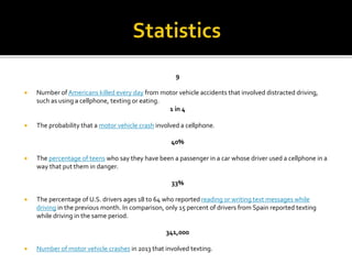 9
 Number of Americans killed every day from motor vehicle accidents that involved distracted driving,
such as using a cellphone, texting or eating.
1 in 4
 The probability that a motor vehicle crash involved a cellphone.
40%
 The percentage of teens who say they have been a passenger in a car whose driver used a cellphone in a
way that put them in danger.
33%
 The percentage of U.S. drivers ages 18 to 64 who reported reading or writing text messages while
driving in the previous month. In comparison, only 15 percent of drivers from Spain reported texting
while driving in the same period.
341,000
 Number of motor vehicle crashes in 2013 that involved texting.
 