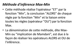 Méthode d'inférence Max-Min
• Cette méthode réalise l'opérateur "ET" par la
fonction "Min", la conclusion "ALORS" de chaque
règle par la fonction "Min" et la liaison entre
toutes les règles (opérateur "OU") par la fonction
Max.
• La dénomination de cette méthode, dite Max-
Min ou "implication de Mamdani", est due à la
façon de réaliser les opérateurs ALORS et OU de
l'inférence.
 
