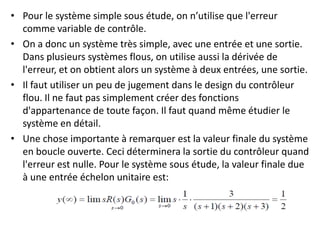 • Pour le système simple sous étude, on n’utilise que l'erreur
comme variable de contrôle.
• On a donc un système très simple, avec une entrée et une sortie.
Dans plusieurs systèmes flous, on utilise aussi la dérivée de
l'erreur, et on obtient alors un système à deux entrées, une sortie.
• Il faut utiliser un peu de jugement dans le design du contrôleur
flou. Il ne faut pas simplement créer des fonctions
d'appartenance de toute façon. Il faut quand même étudier le
système en détail.
• Une chose importante à remarquer est la valeur finale du système
en boucle ouverte. Ceci déterminera la sortie du contrôleur quand
l'erreur est nulle. Pour le système sous étude, la valeur finale due
à une entrée échelon unitaire est:
 