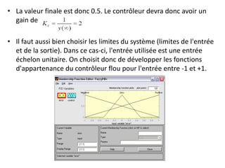• La valeur finale est donc 0.5. Le contrôleur devra donc avoir un
gain de
• Il faut aussi bien choisir les limites du système (limites de l'entrée
et de la sortie). Dans ce cas-ci, l'entrée utilisée est une entrée
échelon unitaire. On choisit donc de développer les fonctions
d'appartenance du contrôleur flou pour l'entrée entre -1 et +1.
 