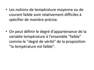 • Les notions de température moyenne ou de
courant faible sont relativement difficiles à
spécifier de manière précise.
• On peut définir le degré d'appartenance de la
variable température à l'ensemble "faible"
comme le "degré de vérité" de la proposition
"la température est faible".
 