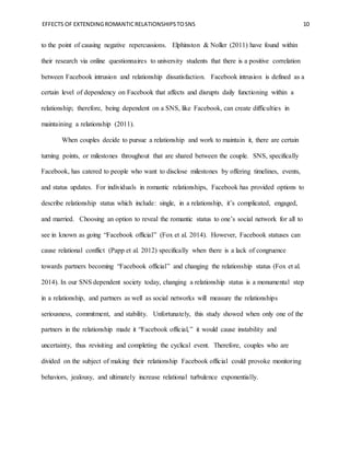 EFFECTS OF EXTENDINGROMANTICRELATIONSHIPSTOSNS 10
to the point of causing negative repercussions. Elphinston & Noller (2011) have found within
their research via online questionnaires to university students that there is a positive correlation
between Facebook intrusion and relationship dissatisfaction. Facebook intrusion is defined as a
certain level of dependency on Facebook that affects and disrupts daily functioning within a
relationship; therefore, being dependent on a SNS, like Facebook, can create difficulties in
maintaining a relationship (2011).
When couples decide to pursue a relationship and work to maintain it, there are certain
turning points, or milestones throughout that are shared between the couple. SNS, specifically
Facebook, has catered to people who want to disclose milestones by offering timelines, events,
and status updates. For individuals in romantic relationships, Facebook has provided options to
describe relationship status which include: single, in a relationship, it’s complicated, engaged,
and married. Choosing an option to reveal the romantic status to one’s social network for all to
see in known as going “Facebook official” (Fox et al. 2014). However, Facebook statuses can
cause relational conflict (Papp et al. 2012) specifically when there is a lack of congruence
towards partners becoming “Facebook official” and changing the relationship status (Fox et al.
2014). In our SNS dependent society today, changing a relationship status is a monumental step
in a relationship, and partners as well as social networks will measure the relationships
seriousness, commitment, and stability. Unfortunately, this study showed when only one of the
partners in the relationship made it “Facebook official,” it would cause instability and
uncertainty, thus revisiting and completing the cyclical event. Therefore, couples who are
divided on the subject of making their relationship Facebook official could provoke monitoring
behaviors, jealousy, and ultimately increase relational turbulence exponentially.
 