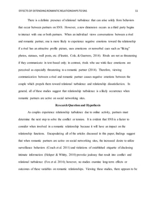 EFFECTS OF EXTENDINGROMANTICRELATIONSHIPSTOSNS 11
There is a definite presence of relational turbulence that can arise solely from behaviors
that occur between partners on SNS. However, a new dimension occurs as a third party begins
to interact with one or both partners. When an individual views conversations between a rival
and romantic partner, one is more likely to experience negative emotions toward the relationship
if a rival has an attractive profile picture, uses emoticons or nonverbal cues such as “liking”
photos, statuses, wall posts, etc. (Fleuriet, Cole, & Guerrero, 2014). Rivals are not as threatening
if they communicate in text-based only; in contrast, rivals who use wink-face emoticons are
perceived as especially threatening to a romantic partner (2014). Therefore, viewing
communication between a rival and romantic partner causes negative emotions between the
couple which propels them toward relational turbulence and relationship dissatisfaction. In
general, all of these studies suggest that relationship turbulence is a likely occurrence when
romantic partners are active on social networking sites.
Research Question and Hypothesis
As couples experience relationship turbulence due to online activity, partners must
determine the next step to solve the conflict or tension. It is evident that SNS is a factor to
consider when involved in a romantic relationship because it will have an impact on the
relationship functions. Encapsulating all of the articles discussed in this paper, findings suggest
that when romantic partners are active on social networking sites, the increased desire to utilize
surveillance behaviors (Couch et al. 2011) and violations of established etiquette of disclosing
intimate information (Helsper & Whitty, 2010) provoke jealousy that result into conflict and
relational turbulence (Fox et al. 2014); however, no studies examine long-term effects or
outcomes of these variables on romantic relationships. Viewing these studies, there appears to be
 