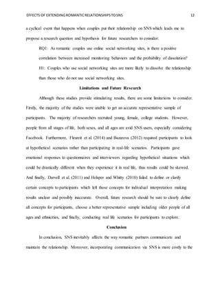 EFFECTS OF EXTENDINGROMANTICRELATIONSHIPSTOSNS 12
a cyclical event that happens when couples put their relationship on SNS which leads me to
propose a research question and hypothesis for future researchers to consider:
RQ1: As romantic couples use online social networking sites, is there a positive
correlation between increased monitoring behaviors and the probability of dissolution?
H1: Couples who use social networking sites are more likely to dissolve the relationship
than those who do not use social networking sites.
Limitations and Future Research
Although these studies provide stimulating results, there are some limitations to consider.
Firstly, the majority of the studies were unable to get an accurate representative sample of
participants. The majority of researchers recruited young, female, college students. However,
people from all stages of life, both sexes, and all ages are avid SNS users, especially considering
Facebook. Furthermore, Fleureit et al. (2014) and Bazarova (2012) required participants to look
at hypothetical scenarios rather than participating in real-life scenarios. Participants gave
emotional responses to questionnaires and interviewers regarding hypothetical situations which
could be drastically different when they experience it in real life, thus results could be skewed.
And finally, Darvell et al. (2011) and Helsper and Whitty (2010) failed to define or clarify
certain concepts to participants which left those concepts for individual interpretation making
results unclear and possibly inaccurate. Overall, future research should be sure to clearly define
all concepts for participants, choose a better representative sample including older people of all
ages and ethnicities, and finally, conducting real life scenarios for participants to explore.
Conclusion
In conclusion, SNS inevitably affects the way romantic partners communicate and
maintain the relationship. Moreover, incorporating communication via SNS is more costly to the
 