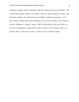 EFFECTS OF EXTENDINGROMANTICRELATIONSHIPSTOSNS 13
relationship eventually leading to dissolution rather than improving closeness and stability. This
research paper examined variables of surveillance behaviors, intimate disclosures, jealousy, and
relationship turbulence that could increase the probability of relationship dissolution. All of
these variables contribute gain better understanding of how social networking sites can influence
romantic relationships in a negative manner. With the understanding of how social media can
take a toll on relationships, couples should caution each other to never be friends, followers or
endorsers online, so that they have more of a chance to grow as romantic partners.
 