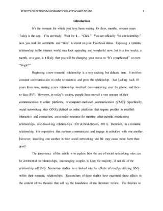 EFFECTS OF EXTENDINGROMANTICRELATIONSHIPSTOSNS 3
Introduction
It’s the moment for which you have been waiting for days, months, or even years.
Today is the day. You are ready. Wait for it… “Click.” You are officially “In a relationship;”
now you wait for comments and “likes” to occur on your Facebook status. Exposing a romantic
relationship to the internet world may look appealing and wonderful now, but in a few weeks, a
month, or a year, is it likely that you will be changing your status to “It’s complicated” or even
“Single?”
Beginning a new romantic relationship is a very exciting but delicate time. It involves
constant communication in order to maintain and grow the relationship. Just looking back 10
years from now, starting a new relationship involved communicating over the phone, and face-
to-face (FtF). However, in today’s society, people have moved a vast amount of their
communication to online platforms, or computer-mediated communication (CMC). Specifically,
social networking sites (SNS), defined as online platforms that require profiles to establish
interaction and connection, are a major resource for meeting other people, maintaining
relationships, and dissolving relationships (Utz & Beukeboom, 2011). Therefore, in a romantic
relationship, it is imperative that partners communicate and engage in activities with one another.
However, involving one another in their social networking site life may cause more harm than
good.
The importance of this article is to explain how the use of social networking sites can
be detrimental to relationships, encouraging couples to keep the majority, if not all, of the
relationship off SNS. Numerous studies have looked into the effects of couples utilizing SNS
within their romantic relationships. Researchers of these studies have examined these effects in
the context of two theories that will lay the foundation of this literature review. The theories to
 