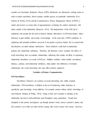 EFFECTS OF EXTENDINGROMANTICRELATIONSHIPSTOSNS 4
consider are Uncertainty Reduction Theory (URT), individuals use information seeking tactics in
order to reduce uncertainty about a partner, another person, or a particular relationship (Fox,
Osborn, & Warber, 2014), and the Communication Privacy Management Theory (CPMT), a
sender and receiver co-create rules of appropriateness of sharing the sender’s disclosures with
others outside of the relationship (Bazarova, 2012). The fundamentals of the URT aid in
explaining why people feel the need to disclose intimate information on SNS and monitor others’
behaviors to gain stability and security in knowledge. At the same time, CPMT contributes to
explaining that potential problems can occur if one partner or person violates the co-created rules
and discloses too much intimate information. These violations could lead to relationship
jealousy into relationship turbulence. Therefore, this literature review examines the effects of
social networking sites on romantic relationships, indicating that couples are likely to experience
relationship dissolution as a result of SNS use. Multiple variables, which include surveillance,
intimacy, jealousy, and relationship turbulence, help explain why infiltration of romantic
relationships into social networking sites may affect partners negatively.
Variables of Partner Communication
SNS Surveillance
Surveillance behaviors are common on social networking sites within romantic
relationships. SNS surveillance is defined as the act of monitoring online behaviors to
specifically gain knowledge of any infidelity of a romantic partner without his/her knowledge of
such behavior (Helsper & Whitty, 2010). Trying to find out if a partner is cheating in the
relationship has been a well-established goal throughout many generations. People have
attempted to hire private investigators, go through partner’s trash, answer a partner’s phone, and
tail a partner’s car to find out where he/she is going after work to name a few tactics. However,
 
