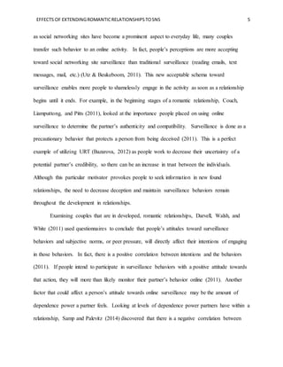EFFECTS OF EXTENDINGROMANTICRELATIONSHIPSTOSNS 5
as social networking sites have become a prominent aspect to everyday life, many couples
transfer such behavior to an online activity. In fact, people’s perceptions are more accepting
toward social networking site surveillance than traditional surveillance (reading emails, text
messages, mail, etc.) (Utz & Beukeboom, 2011). This new acceptable schema toward
surveillance enables more people to shamelessly engage in the activity as soon as a relationship
begins until it ends. For example, in the beginning stages of a romantic relationship, Couch,
Liamputtong, and Pitts (2011), looked at the importance people placed on using online
surveillance to determine the partner’s authenticity and compatibility. Surveillance is done as a
precautionary behavior that protects a person from being deceived (2011). This is a perfect
example of utilizing URT (Bazarova, 2012) as people work to decrease their uncertainty of a
potential partner’s credibility, so there can be an increase in trust between the individuals.
Although this particular motivator provokes people to seek information in new found
relationships, the need to decrease deception and maintain surveillance behaviors remain
throughout the development in relationships.
Examining couples that are in developed, romantic relationships, Darvell, Walsh, and
White (2011) used questionnaires to conclude that people’s attitudes toward surveillance
behaviors and subjective norms, or peer pressure, will directly affect their intentions of engaging
in those behaviors. In fact, there is a positive correlation between intentions and the behaviors
(2011). If people intend to participate in surveillance behaviors with a positive attitude towards
that action, they will more than likely monitor their partner’s behavior online (2011). Another
factor that could affect a person’s attitude towards online surveillance may be the amount of
dependence power a partner feels. Looking at levels of dependence power partners have within a
relationship, Samp and Palevitz (2014) discovered that there is a negative correlation between
 