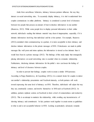 EFFECTS OF EXTENDINGROMANTICRELATIONSHIPSTOSNS 7
Aside from surveillance behaviors, intimacy between partners influence the way they
interact on social networking sites. To accurately display intimacy, it is vital to understand how
couples communicate in online platforms. Intimacy is considered a certain level of closeness
between two people that possess an amount of trust to disclose information to one another
(Bazarova, 2012). While some people love to display personal information to their online
network, individuals reading that intimate material may deem it inappropriate, especially, if it is
intimate information involving that individual and his or her partner. For example, Bazarova
(2012) concluded when communicating to a partner, it is more acceptable to show intimacy and
disclose intimate information in the private messages of SNS. If disclosures are made in public
messages like wall posts and status updates, the information is viewed as less intimate than it
would have been in a private message (2012). The findings of this study imply that strategically
placing information on social networking sites is essential when in a romantic relationship.
Furthermore, disclosing intimate information for the public’s view can lessen the feeling of
intimacy and level of closeness between couples.
In order to prevent hurt feelings, couples work to create a similar SNS presence.
According to Papp, Danielewicz, & Cayemburg (2012), it is a natural desire for couples to mirror
one another’s relationship presentation and Facebook intensity, so both partners will work
toward expressing the same level of intimacy on SNS. Therefore, individuals will adjust the way
they use, emotionally connect, and involve themselves in SNS such as Facebook (2012). In
addition, partners replicate actions on Facebook to show a level of connectedness and exclusivity
(2012). This is an attempt to maintain the relationship, while avoiding any inconsistencies of
showing intimacy and commitment. In fact, partners work together to create norms as guidelines
to what is and is not acceptable behavior in SNS. Looking at particularly advanced, romantic
 