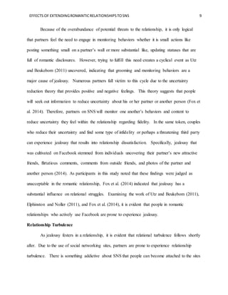 EFFECTS OF EXTENDINGROMANTICRELATIONSHIPSTOSNS 9
Because of the overabundance of potential threats to the relationship, it is only logical
that partners feel the need to engage in monitoring behaviors whether it is small actions like
posting something small on a partner’s wall or more substantial like, updating statuses that are
full of romantic disclosures. However, trying to fulfill this need creates a cyclical event as Utz
and Beukebom (2011) uncovered, indicating that grooming and monitoring behaviors are a
major cause of jealousy. Numerous partners fall victim to this cycle due to the uncertainty
reduction theory that provides positive and negative feelings. This theory suggests that people
will seek out information to reduce uncertainty about his or her partner or another person (Fox et
al. 2014). Therefore, partners on SNS will monitor one another’s behaviors and content to
reduce uncertainty they feel within the relationship regarding fidelity. In the same token, couples
who reduce their uncertainty and find some type of infidelity or perhaps a threatening third party
can experience jealousy that results into relationship dissatisfaction. Specifically, jealousy that
was cultivated on Facebook stemmed from individuals uncovering their partner’s new attractive
friends, flirtatious comments, comments from outside friends, and photos of the partner and
another person (2014). As participants in this study noted that these findings were judged as
unacceptable in the romantic relationship, Fox et al. (2014) indicated that jealousy has a
substantial influence on relational struggles. Examining the work of Utz and Beukebom (2011),
Elphinston and Noller (2011), and Fox et al. (2014), it is evident that people in romantic
relationships who actively use Facebook are prone to experience jealousy.
Relationship Turbulence
As jealousy festers in a relationship, it is evident that relational turbulence follows shortly
after. Due to the use of social networking sites, partners are prone to experience relationship
turbulence. There is something addictive about SNS that people can become attached to the sites
 
