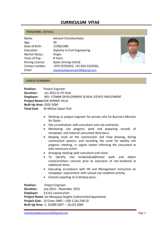 chandrashekaravinash38@gmail.com Page 1
CURRICULUM VITAE
Name: Avinash Chandrashekar
Age: 30
Date of Birth: 17/06/1985
Education: Diploma in Civil Engineering.
Marital Status: Single
Years of Exp.: 8 Years
Driving License: Qatar Driving (Valid)
Contact number: +974 55762452, +91-824-2222566,
Email: chandrashekaravinash38@gmail.com
Position: Project Engineer
Duration: Jan 2015 to Till Date
Employer: M/s. E’EMAR DEVELOPMENT & REAL ESTATE INVESTMENT
Project Name-SHK AHMAD VILLA
Built Up Area -2202 SQM
Total Cost- 45 Million Qatari Rial
 Working as project engineer for private villa for Business Minister
for Qatar.
 Site co-ordination with consultant and sub-contractor.
 Monitoring site progress work and preparing records of
manpower and material consumed daily basis.
 Keeping track on the construction and shop drawing, during
construction process and recording the same for weekly site
progress meeting, in urgent matter informing the consultant to
take necessary action.
 Arranging meeting with consultant and client.
 To identify non tendered/additional work and obtain
client/architect consent prior to execution of non-tendered or
additional items.
 Executing accordance with HR and Management instruction on
manpower requirement with valued site condition activity.
 Directly reporting to G.M daily basis.
Position: Project Engineer
Duration: July 2014 – November 2015
Employer: S.K.A.S construction
Project Name: Sai Manajaya heights (Unfurnished Apartment)
Project Cost- 32 Crore (INR) – USD 5,161,290.32
Built Up Area -1, 10,000 SQFT – 10,223 SQM
PERSONNEL DETAILS
CAREER SUMMARY
 