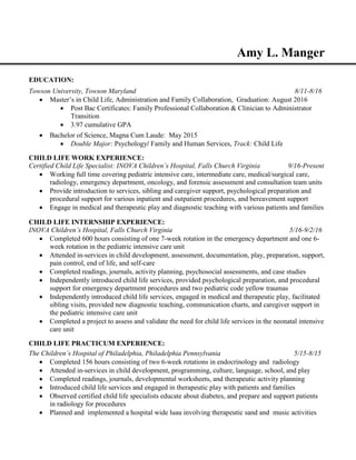 Amy L. Manger
EDUCATION:
Towson University, Towson Maryland 8/11-8/16
 Master’s in Child Life, Administration and Family Collaboration, Graduation: August 2016
 Post Bac Certificates: Family Professional Collaboration & Clinician to Administrator
Transition
 3.97 cumulative GPA
 Bachelor of Science, Magna Cum Laude: May 2015
 Double Major: Psychology/ Family and Human Services, Track: Child Life
CHILD LIFE WORK EXPERIENCE:
Certified Child Life Specialist: INOVA Children’s Hospital, Falls Church Virginia 9/16-Present
 Working full time covering pediatric intensive care, intermediate care, medical/surgical care,
radiology, emergency department, oncology, and forensic assessment and consultation team units
 Provide introduction to services, sibling and caregiver support, psychological preparation and
procedural support for various inpatient and outpatient procedures, and bereavement support
 Engage in medical and therapeutic play and diagnostic teaching with various patients and families
CHILD LIFE INTERNSHIP EXPERIENCE:
INOVA Children’s Hospital, Falls Church Virginia 5/16-9/2/16
 Completed 600 hours consisting of one 7-week rotation in the emergency department and one 6-
week rotation in the pediatric intensive care unit
 Attended in-services in child development, assessment, documentation, play, preparation, support,
pain control, end of life, and self-care
 Completed readings, journals, activity planning, psychosocial assessments, and case studies
 Independently introduced child life services, provided psychological preparation, and procedural
support for emergency department procedures and two pediatric code yellow traumas
 Independently introduced child life services, engaged in medical and therapeutic play, facilitated
sibling visits, provided new diagnostic teaching, communication charts, and caregiver support in
the pediatric intensive care unit
 Completed a project to assess and validate the need for child life services in the neonatal intensive
care unit
CHILD LIFE PRACTICUM EXPERIENCE:
The Children’s Hospital of Philadelphia, Philadelphia Pennsylvania 5/15-8/15
 Completed 156 hours consisting of two 6-week rotations in endocrinology and radiology
 Attended in-services in child development, programming, culture, language, school, and play
 Completed readings, journals, developmental worksheets, and therapeutic activity planning
 Introduced child life services and engaged in therapeutic play with patients and families
 Observed certified child life specialists educate about diabetes, and prepare and support patients
in radiology for procedures
 Planned and implemented a hospital wide luau involving therapeutic sand and music activities
 