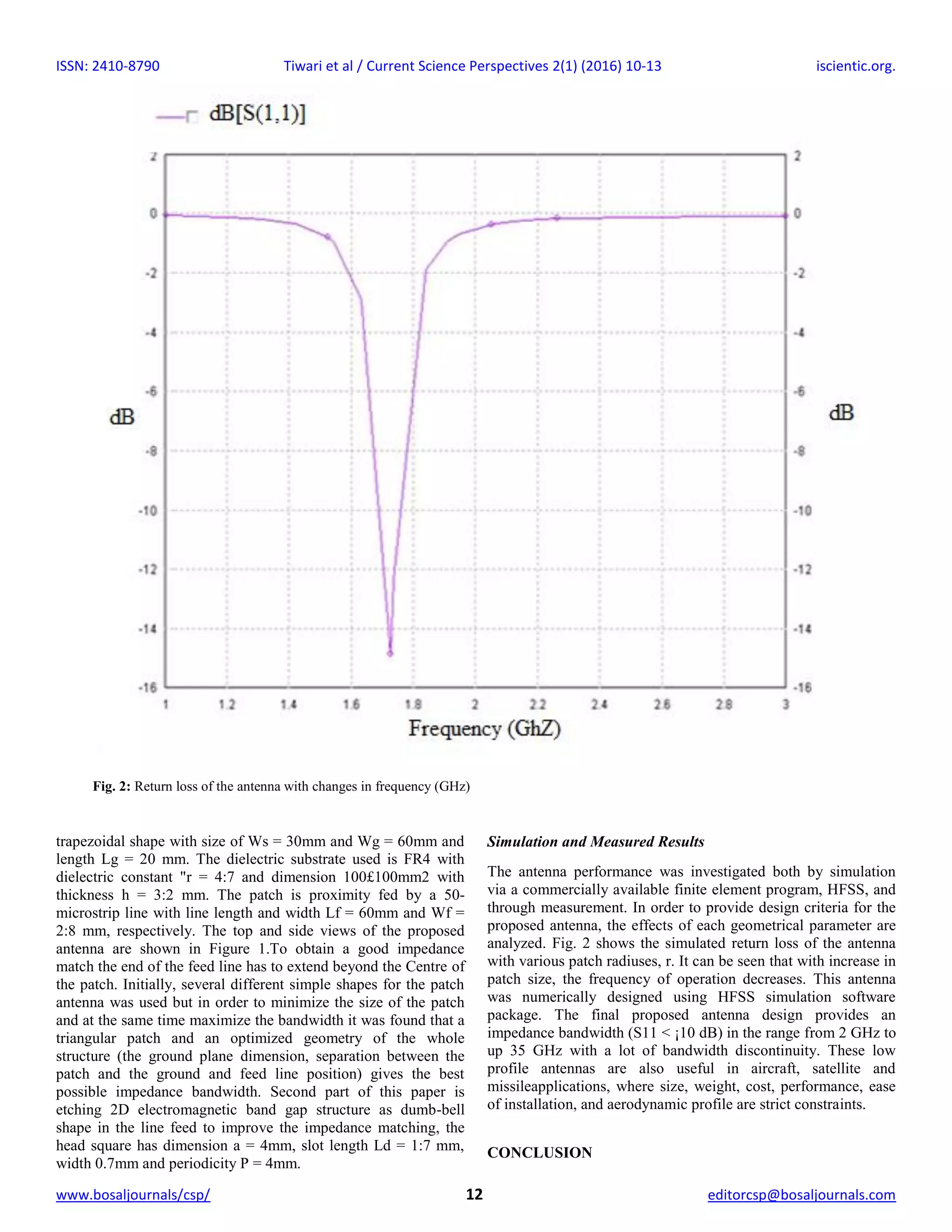 ISSN: 2410-8790 Tiwari et al / Current Science Perspectives 2(1) (2016) 10-13 iscientic.org.
www.bosaljournals/csp/ 12 editorcsp@bosaljournals.com
trapezoidal shape with size of Ws = 30mm and Wg = 60mm and
length Lg = 20 mm. The dielectric substrate used is FR4 with
dielectric constant "r = 4:7 and dimension 100£100mm2 with
thickness h = 3:2 mm. The patch is proximity fed by a 50-
microstrip line with line length and width Lf = 60mm and Wf =
2:8 mm, respectively. The top and side views of the proposed
antenna are shown in Figure 1.To obtain a good impedance
match the end of the feed line has to extend beyond the Centre of
the patch. Initially, several different simple shapes for the patch
antenna was used but in order to minimize the size of the patch
and at the same time maximize the bandwidth it was found that a
triangular patch and an optimized geometry of the whole
structure (the ground plane dimension, separation between the
patch and the ground and feed line position) gives the best
possible impedance bandwidth. Second part of this paper is
etching 2D electromagnetic band gap structure as dumb-bell
shape in the line feed to improve the impedance matching, the
head square has dimension a = 4mm, slot length Ld = 1:7 mm,
width 0.7mm and periodicity P = 4mm.
Simulation and Measured Results
The antenna performance was investigated both by simulation
via a commercially available finite element program, HFSS, and
through measurement. In order to provide design criteria for the
proposed antenna, the effects of each geometrical parameter are
analyzed. Fig. 2 shows the simulated return loss of the antenna
with various patch radiuses, r. It can be seen that with increase in
patch size, the frequency of operation decreases. This antenna
was numerically designed using HFSS simulation software
package. The final proposed antenna design provides an
impedance bandwidth (S11 < ¡10 dB) in the range from 2 GHz to
up 35 GHz with a lot of bandwidth discontinuity. These low
profile antennas are also useful in aircraft, satellite and
missileapplications, where size, weight, cost, performance, ease
of installation, and aerodynamic profile are strict constraints.
CONCLUSION
Fig. 2: Return loss of the antenna with changes in frequency (GHz)
 