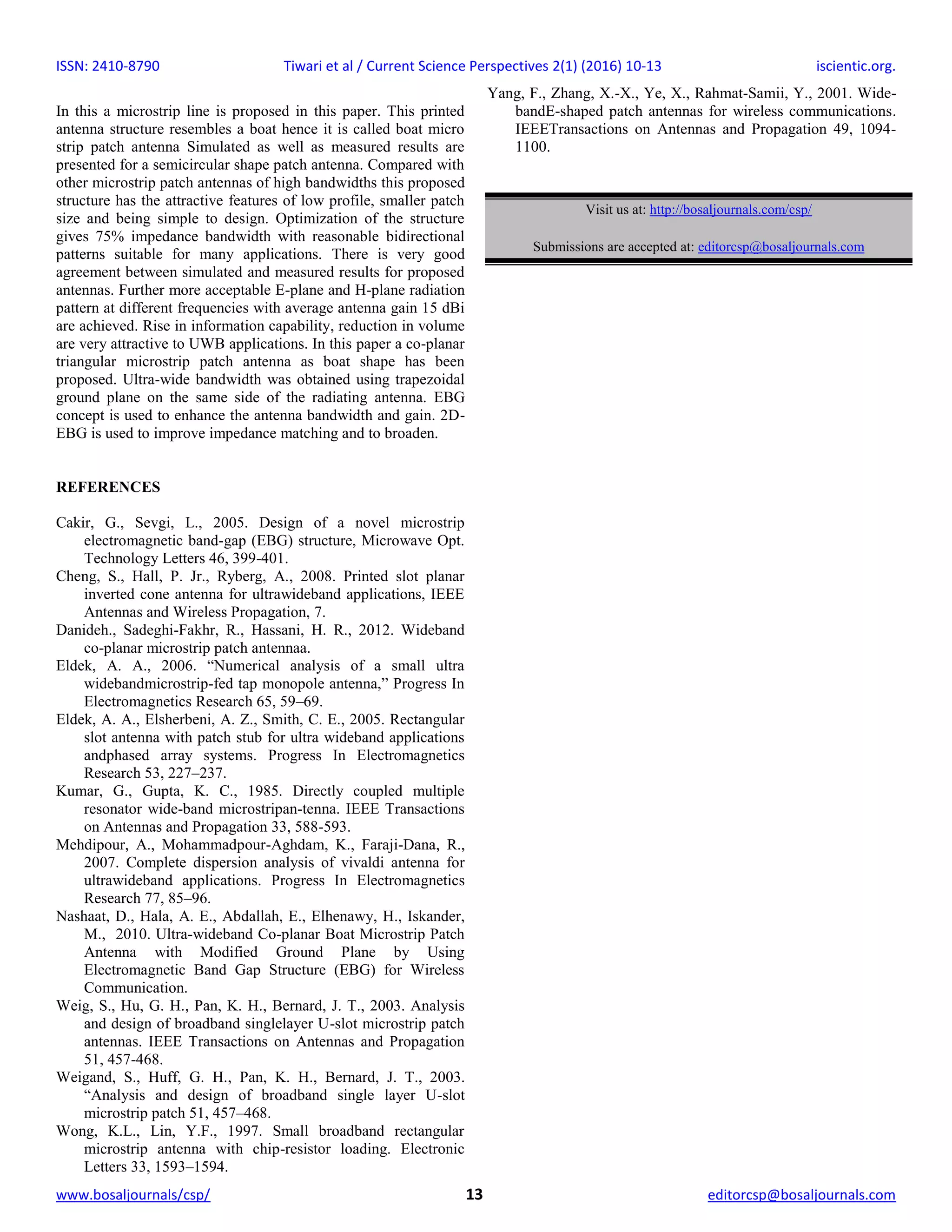 ISSN: 2410-8790 Tiwari et al / Current Science Perspectives 2(1) (2016) 10-13 iscientic.org.
www.bosaljournals/csp/ 13 editorcsp@bosaljournals.com
In this a microstrip line is proposed in this paper. This printed
antenna structure resembles a boat hence it is called boat micro
strip patch antenna Simulated as well as measured results are
presented for a semicircular shape patch antenna. Compared with
other microstrip patch antennas of high bandwidths this proposed
structure has the attractive features of low profile, smaller patch
size and being simple to design. Optimization of the structure
gives 75% impedance bandwidth with reasonable bidirectional
patterns suitable for many applications. There is very good
agreement between simulated and measured results for proposed
antennas. Further more acceptable E-plane and H-plane radiation
pattern at different frequencies with average antenna gain 15 dBi
are achieved. Rise in information capability, reduction in volume
are very attractive to UWB applications. In this paper a co-planar
triangular microstrip patch antenna as boat shape has been
proposed. Ultra-wide bandwidth was obtained using trapezoidal
ground plane on the same side of the radiating antenna. EBG
concept is used to enhance the antenna bandwidth and gain. 2D-
EBG is used to improve impedance matching and to broaden.
REFERENCES
Cakir, G., Sevgi, L., 2005. Design of a novel microstrip
electromagnetic band-gap (EBG) structure, Microwave Opt.
Technology Letters 46, 399-401.
Cheng, S., Hall, P. Jr., Ryberg, A., 2008. Printed slot planar
inverted cone antenna for ultrawideband applications, IEEE
Antennas and Wireless Propagation, 7.
Danideh., Sadeghi-Fakhr, R., Hassani, H. R., 2012. Wideband
co-planar microstrip patch antennaa.
Eldek, A. A., 2006. “Numerical analysis of a small ultra
widebandmicrostrip-fed tap monopole antenna,” Progress In
Electromagnetics Research 65, 59–69.
Eldek, A. A., Elsherbeni, A. Z., Smith, C. E., 2005. Rectangular
slot antenna with patch stub for ultra wideband applications
andphased array systems. Progress In Electromagnetics
Research 53, 227–237.
Kumar, G., Gupta, K. C., 1985. Directly coupled multiple
resonator wide-band microstripan-tenna. IEEE Transactions
on Antennas and Propagation 33, 588-593.
Mehdipour, A., Mohammadpour-Aghdam, K., Faraji-Dana, R.,
2007. Complete dispersion analysis of vivaldi antenna for
ultrawideband applications. Progress In Electromagnetics
Research 77, 85–96.
Nashaat, D., Hala, A. E., Abdallah, E., Elhenawy, H., Iskander,
M., 2010. Ultra-wideband Co-planar Boat Microstrip Patch
Antenna with Modified Ground Plane by Using
Electromagnetic Band Gap Structure (EBG) for Wireless
Communication.
Weig, S., Hu, G. H., Pan, K. H., Bernard, J. T., 2003. Analysis
and design of broadband singlelayer U-slot microstrip patch
antennas. IEEE Transactions on Antennas and Propagation
51, 457-468.
Weigand, S., Huff, G. H., Pan, K. H., Bernard, J. T., 2003.
“Analysis and design of broadband single layer U-slot
microstrip patch 51, 457–468.
Wong, K.L., Lin, Y.F., 1997. Small broadband rectangular
microstrip antenna with chip-resistor loading. Electronic
Letters 33, 1593–1594.
Yang, F., Zhang, X.-X., Ye, X., Rahmat-Samii, Y., 2001. Wide-
bandE-shaped patch antennas for wireless communications.
IEEETransactions on Antennas and Propagation 49, 1094-
1100.
Visit us at: http://bosaljournals.com/csp/
Submissions are accepted at: editorcsp@bosaljournals.com
 