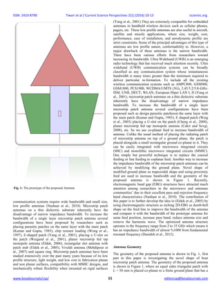 ISSN: 2410-8790 Tiwari et al / Current Science Perspectives 2(1) (2016) 10-13 iscientic.org.
www.bosaljournals/csp/ 11 editorcsp@bosaljournals.com
communication systems require wide bandwidth and small size,
low profile antennas (Nashaat et al., 2010). Microstrip patch
antennas on a thin dielectric substrate inherently have the
disadvantage of narrow impedance bandwidth. To increase the
bandwidth of a single layer microstrip patch antenna several
configurations have been proposed by researchers such as
placing parasitic patches on the same layer with the main patch
(Kumar and Gupta, 1985), chip resistor loading (Wong et al.,
1997), E-shaped patch (Yang et al., 2001), placing a U-slot on
the patch (Weigand et al., 2001), planer microstrip fed tap
monopole antenna (Eldek, 2006), rectangular slot antenna with
patch stub (Eldek et al., 2005), Vivaldi antenna (Mehdipour et
al., 2007) and square ring. Microstrip patch antennas have been
studied extensively over the past many years because of its low
profile structure, light weight, and low cost in fabrication planar
and non planar surfaces, compatibility with MMIC designs, and
mechanically robust flexibility when mounted on rigid surfaces
(Yang et al., 2001).They are extremely compatible for embedded
antennas in handheld wireless devices such as cellular phones,
pagers, etc. These low profile antennas are also useful in aircraft,
satellite and missile applications, where size, weight, cost,
performance, ease of installation, and aerodynamic profile are
strict constraints. Some of the principal advantages of this type of
antennas are low profile nature, conformability to. However, a
major drawback of these antennas is the narrow bandwidth.
There have been various efforts from researchers toward
increasing its bandwidth. Ultra-Wideband (UWB) is an emerging
radio technology that has received much attention recently. Ultra
wideband (UWB) communication systems can be broadly
classified as any communication system whose instantaneous
bandwidth is many times greater than the minimum required to
deliver particular in-formation. To include all the existing
wireless communication systems such as AMPC800, GSM900,
GSM1800, PCS1900, WCDMA/UMTS (3G), 2.45/5.2/5.8-GHz-
ISM, UNII, DECT, WLAN, European Hiper LAN I, II (Yang et
al., 2001), microstrip patch antennas on a thin dielectric substrate
inherently have the disadvantage of narrow impedance
bandwidth. To increase the bandwidth of a single layer
microstrip patch antenna several configurations have been
proposed such as design parasitic patcheson the same layer with
the main patch (Kumar and Gupta, 1985), E shaped patch (Weig
et al., 2003) placing a U-slot on the patch (Cheng et al., 2008),
planer microstrip fed tap monopole antenna (Cakir and Sevgi,
2008), etc. So we use co-planar feed to increase bandwidth of
antenna. Unlike the usual method of placing the radiating patch
of microstrip antenna on top of a ground plane, the patch is
placed alongside a small rectangular ground co-planar to it. They
can be easily integrated with microwave integrated circuits
(MIC) and monolithic microwave integrated circuits (MMIC).
One simple but powerful technique is to replace the coaxial
feeding or line feeding to coplanar feed. Another way to increase
the impedance bandwidth of the microstrip patch antennas can be
achieved by modifying the ground plane. Novel shape of
modified ground plane as trapezoidal shape and using proximity
feed are used to increase bandwidth and the geometry of the
proposed antenna is shown in Figure 1. Recently,
electromagnetic band gap (EBG) structures have attracted much
attention among researchers in the microwave and antennas
communities’ due to their excellent pass and rejection frequency
band characteristics (Nashaat et al., 2010). The contribution of
this paper is to further develop the idea in (Eldek et al., 2005) by
using electromagnetic structure as etching 2D-EBG as dumb-bell
shape on the feed line to improve the bandwidth of the antenna
and compare it with the bandwidth of the prototype antenna for
same feed position, increase pass band, reduce antenna size and
remove the harmonic wave. The optimized antenna structure
operates in the frequency range from 2 to 35 GHz which means it
has an impedance bandwidth of almost %1000 from fundamental
resonant frequency (Danideh et al., 2012).
Antenna Geometry
The geometry of the proposed antenna is shown in Fig. 1, first
part in this paper is investigating the novel shape of boat
microstrip patch antenna. The geometry of the proposed antenna
is shown in Figure 1, where an equal sides triangular patch with
L = 50 mm is placed co-planar to a finite ground plane that has a
Fig. 1: The prototype of the proposed Antenna
 