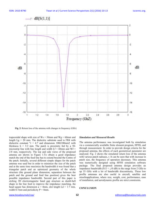 ISSN: 2410-8790 Tiwari et al / Current Science Perspectives 2(1) (2016) 10-13 iscientic.org.
www.bosaljournals/csp/ 12 editorcsp@bosaljournals.com
trapezoidal shape with size of Ws = 30mm and Wg = 60mm and
length Lg = 20 mm. The dielectric substrate used is FR4 with
dielectric constant "r = 4:7 and dimension 100£100mm2 with
thickness h = 3:2 mm. The patch is proximity fed by a 50-
microstrip line with line length and width Lf = 60mm and Wf =
2:8 mm, respectively. The top and side views of the proposed
antenna are shown in Figure 1.To obtain a good impedance
match the end of the feed line has to extend beyond the Centre of
the patch. Initially, several different simple shapes for the patch
antenna was used but in order to minimize the size of the patch
and at the same time maximize the bandwidth it was found that a
triangular patch and an optimized geometry of the whole
structure (the ground plane dimension, separation between the
patch and the ground and feed line position) gives the best
possible impedance bandwidth. Second part of this paper is
etching 2D electromagnetic band gap structure as dumb-bell
shape in the line feed to improve the impedance matching, the
head square has dimension a = 4mm, slot length Ld = 1:7 mm,
width 0.7mm and periodicity P = 4mm.
Simulation and Measured Results
The antenna performance was investigated both by simulation
via a commercially available finite element program, HFSS, and
through measurement. In order to provide design criteria for the
proposed antenna, the effects of each geometrical parameter are
analyzed. Fig. 2 shows the simulated return loss of the antenna
with various patch radiuses, r. It can be seen that with increase in
patch size, the frequency of operation decreases. This antenna
was numerically designed using HFSS simulation software
package. The final proposed antenna design provides an
impedance bandwidth (S11 < ¡10 dB) in the range from 2 GHz to
up 35 GHz with a lot of bandwidth discontinuity. These low
profile antennas are also useful in aircraft, satellite and
missileapplications, where size, weight, cost, performance, ease
of installation, and aerodynamic profile are strict constraints.
CONCLUSION
Fig. 2: Return loss of the antenna with changes in frequency (GHz)
 