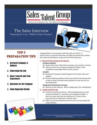 Congratulations on securing an interview with our client! In
order to have a successful interview, we highly recommend you follow
the 5 steps listed below to make your best first impression.
1. Research the Company & Industry
Company Website
 Review their basic information (company size, location, history)
 What are their lines of business/expertise? What is their
competitive advantage? Who are their clients?
LinkedIn
 Review the Company LinkedIn page for their latest news and
updates.
 Review Individual profiles of those you will be interviewing with
as well as those that hold similar positions to the one you are
interviewing for.
Google Searches/Industry Groups:
 Read up on the industry. What’s happening in the marketplace?
2. Understand the Job
 Review the Position Summary. What skills/experiences is the
company looking for? How does your background align? If
there are areas you have less experience in, how can you
overcome this or add value in another way?
 Make a list of any questions/concerns you may have about the
responsibilities.
This document is proprietary and confidential and is provided for the sole use of
Sales Talent Group Candidates.
1. Research Company &
Industry
2. Understand the Job
3. Know Yourself and Your
Experiences
4. Questions for the Company
5. Final Important Details
The Sales Interview
Preparing for Your “Million Dollar Prospect”
 